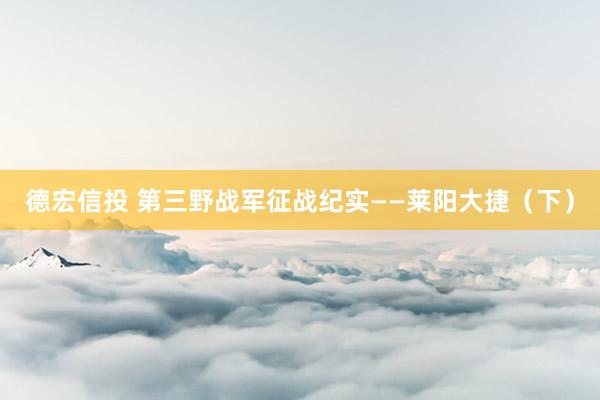 德宏信投 第三野战军征战纪实——莱阳大捷（下）