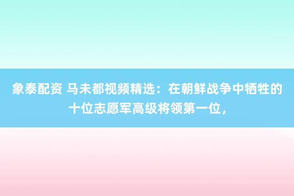 象泰配资 马未都视频精选：在朝鲜战争中牺牲的十位志愿军高级将领第一位，