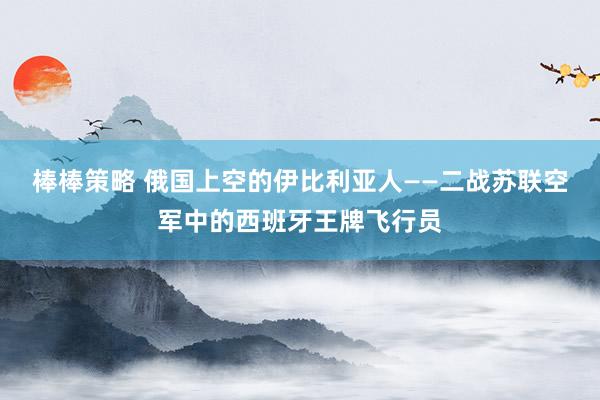 棒棒策略 俄国上空的伊比利亚人——二战苏联空军中的西班牙王牌飞行员