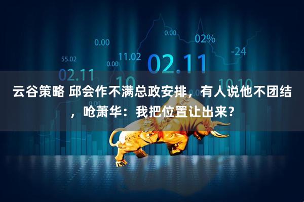 云谷策略 邱会作不满总政安排，有人说他不团结，呛萧华：我把位置让出来？