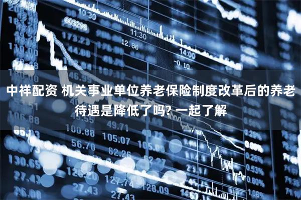 中祥配资 机关事业单位养老保险制度改革后的养老待遇是降低了吗? 一起了解