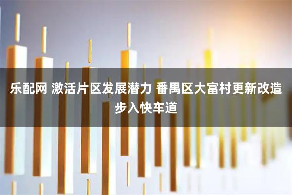 乐配网 激活片区发展潜力 番禺区大富村更新改造步入快车道