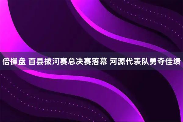 倍操盘 百县拔河赛总决赛落幕 河源代表队勇夺佳绩