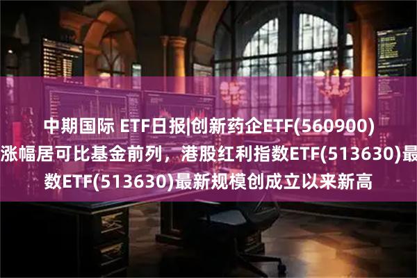 中期国际 ETF日报|创新药企ETF(560900)收涨超1%，近3月累计涨幅居可比基金前列，港股红利指数ETF(513630)最新规模创成立以来新高