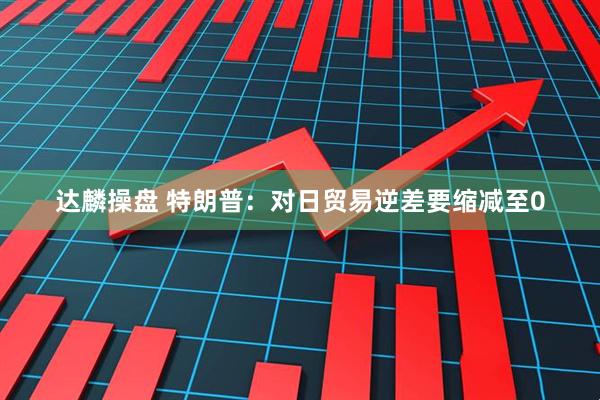 达麟操盘 特朗普：对日贸易逆差要缩减至0