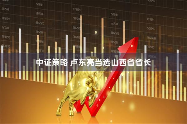 中证策略 卢东亮当选山西省省长