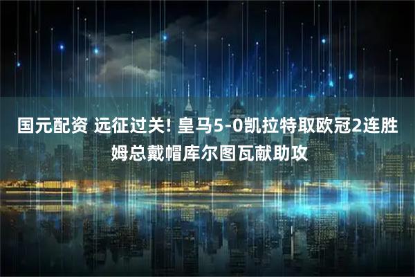 国元配资 远征过关! 皇马5-0凯拉特取欧冠2连胜 姆总戴帽库尔图瓦献助攻