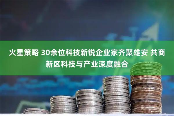火星策略 30余位科技新锐企业家齐聚雄安 共商新区科技与产业深度融合