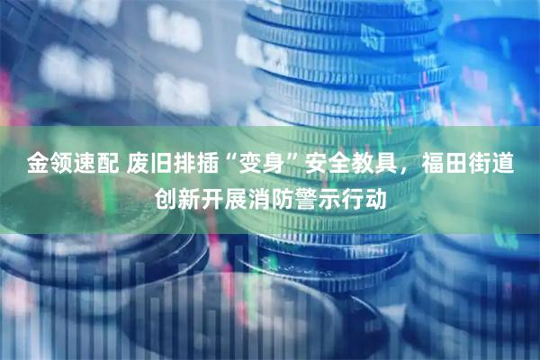金领速配 废旧排插“变身”安全教具，福田街道创新开展消防警示行动