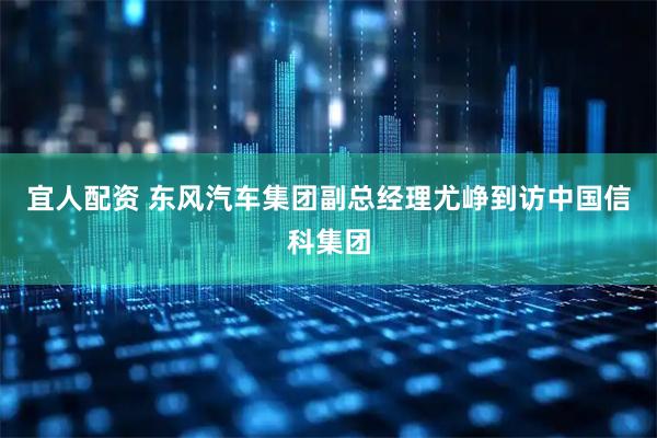 宜人配资 东风汽车集团副总经理尤峥到访中国信科集团