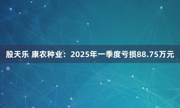 股天乐 康农种业：2025年一季度亏损88.75万元
