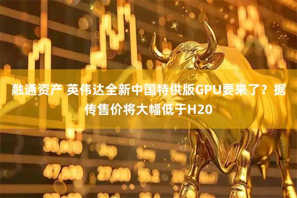 融通资产 英伟达全新中国特供版GPU要来了？据传售价将大幅低于H20