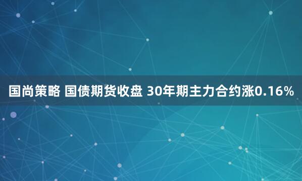 国尚策略 国债期货收盘 30年期主力合约涨0.16%