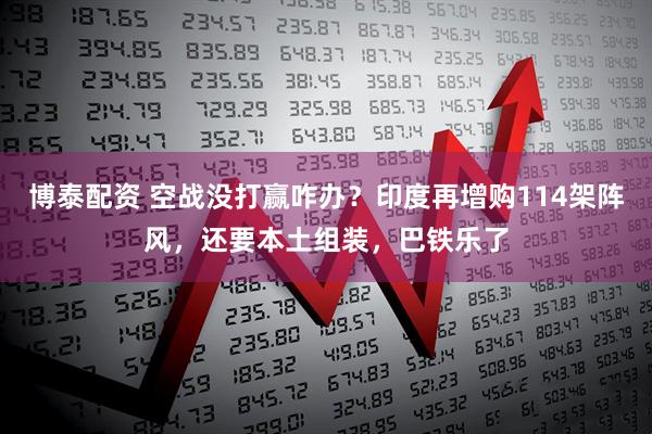 博泰配资 空战没打赢咋办？印度再增购114架阵风，还要本土组装，巴铁乐了