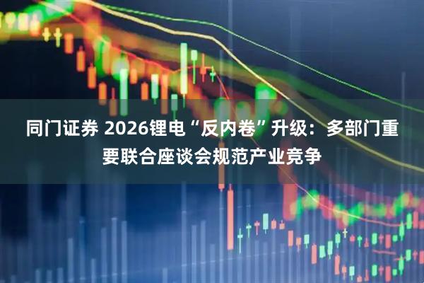 同门证券 2026锂电“反内卷”升级：多部门重要联合座谈会规范产业竞争
