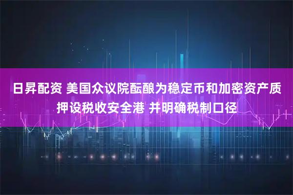 日昇配资 美国众议院酝酿为稳定币和加密资产质押设税收安全港 并明确税制口径