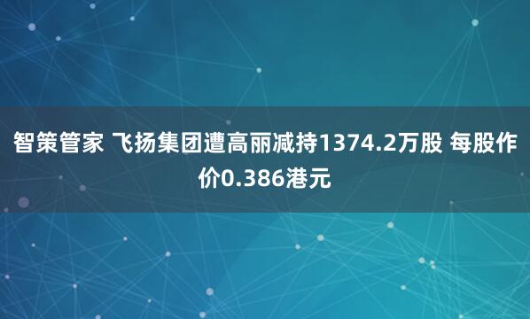 智策管家 飞扬集团遭高丽减持1374.2万股 每股作价0.386港元