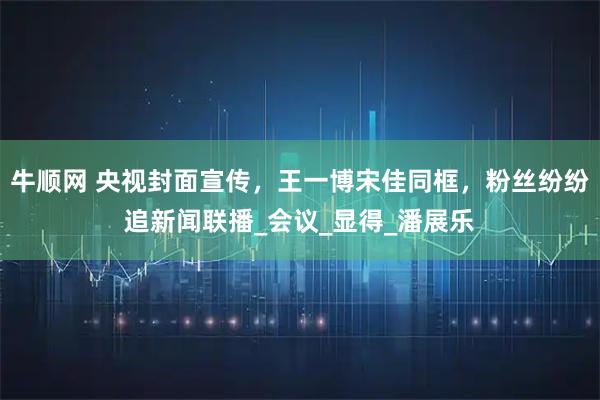 牛顺网 央视封面宣传，王一博宋佳同框，粉丝纷纷追新闻联播_会议_显得_潘展乐